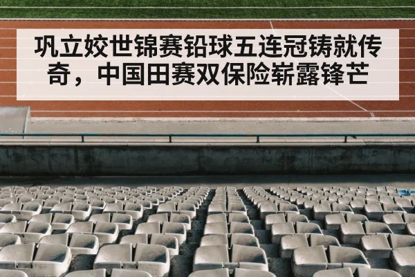 巩立姣世锦赛铅球五连冠铸就传奇,中国田赛双保险崭露锋芒